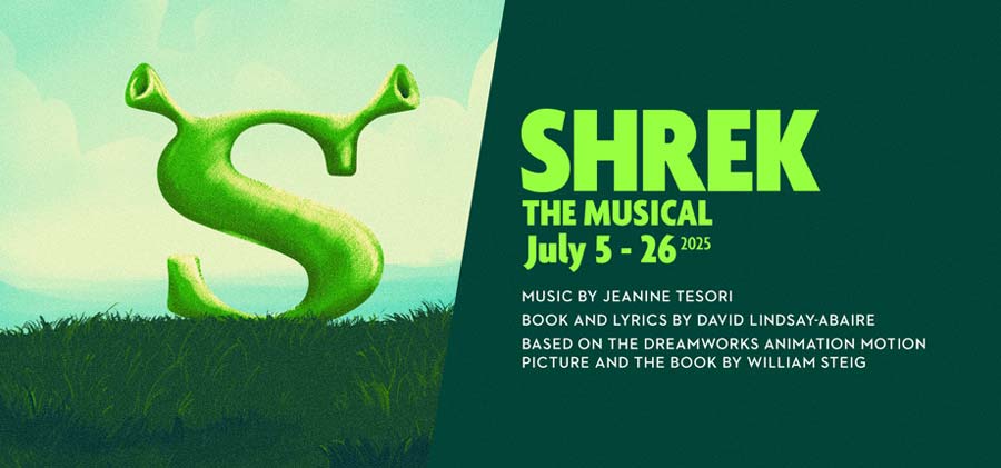 Shrek The Musical TYA Music by Jeanine Tesori Book and Lyrics by David Lindsay-Abaire Based on the DreamWorks Animation Motion Picture and the Book by William Steig July 5 – 26, 2025 Saturdays at 2 p.m.